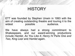 HISTORY ETT was founded by Stephen Unwin in 1993 with the aim of creating outstanding theatre and touring it to the widest possible audience.  We have always had a strong commitment to Shakespeare, and our award-winning productions include  Hamlet, As You Like It, Henry IV Parts One and Two, King Lear  and  Hamlet  again.  
