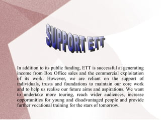 In addition to its public funding, ETT is successful at generating income from Box Office sales and the commercial exploitation of its work. However, we are reliant on the support of individuals, trusts and foundations to maintain our core work and to help us realise our future aims and aspirations. We want to undertake more touring, reach wider audiences, increase opportunities for young and disadvantaged people and provide further vocational training for the stars of tomorrow. SUPPORT ETT 