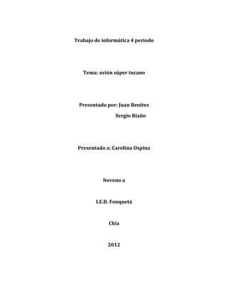 Trabajo de informática 4 periodo




   Tema: avión súper tucano




 Presentado por: Juan Benítez

                Sergio Riaño




 Presentado a: Carolina Ospina




           Noveno a



        I.E.D. Fonquetá



             Chía



             2012
 
