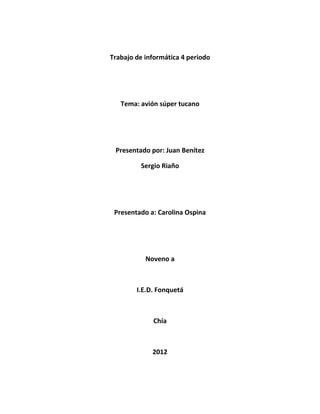 Trabajo de informática 4 periodo




   Tema: avión súper tucano




 Presentado por: Juan Benítez

         Sergio Riaño




 Presentado a: Carolina Ospina




           Noveno a



        I.E.D. Fonquetá



             Chía



             2012
 