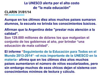 La UNESCO alerta por el alto costo
de “la mala educación”
CLARIN 31/01/14
POR RICARDO BRAGINSKI
Aunque en los últimos diez años muchos países sumaron
alumnos, la escuela no brinda los conocimientos básicos.
Afirman que la Argentina debe "prestar más atención a la
calidad".
Son 129.000 millones de dólares los que malgastan el
conjunto de los gobiernos al año, por brindar “una
educación de mala calidad”.
El informe “Seguimiento de la Educación para Todos en el
Mundo 2013-2014” –el más importante de la UNESCO en la
materia– afirma que en los últimos diez años muchos
países aumentaron el número de niños escolarizados, pero
sin embargo muchos de esos chicos dejan el sistema con
conocimientos mínimos de lectura y cálculo.
 