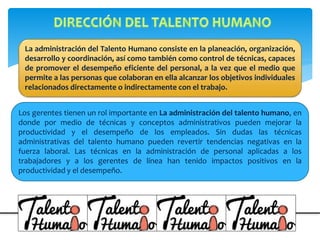 La administración del Talento Humano consiste en la planeación, organización,
desarrollo y coordinación, así como también como control de técnicas, capaces
de promover el desempeño eficiente del personal, a la vez que el medio que
permite a las personas que colaboran en ella alcanzar los objetivos individuales
relacionados directamente o indirectamente con el trabajo.
Los gerentes tienen un rol importante en La administración del talento humano, en
donde por medio de técnicas y conceptos administrativos pueden mejorar la
productividad y el desempeño de los empleados. Sin dudas las técnicas
administrativas del talento humano pueden revertir tendencias negativas en la
fuerza laboral. Las técnicas en la administración de personal aplicadas a los
trabajadores y a los gerentes de línea han tenido impactos positivos en la
productividad y el desempeño.
 