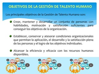 Los principales objetivos de la Gestión de Talento Humano son:
Crear, mantener y desarrollar un conjunto de personas con
habilidades, motivación y satisfacción suficientes para
conseguir los objetivos de la organización.
Establecer, conservar y atesorar condiciones organizacionales
que permitan la aplicación, el desarrollo y la satisfacción plena
de las personas y el logro de los objetivos individuales.
Alcanzar la eficiencia y eficacia con los recursos humanos
disponibles.
 