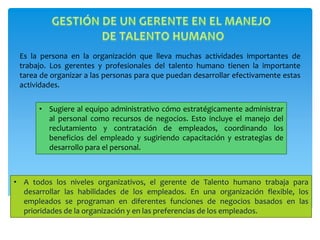 Es la persona en la organización que lleva muchas actividades importantes de
trabajo. Los gerentes y profesionales del talento humano tienen la importante
tarea de organizar a las personas para que puedan desarrollar efectivamente estas
actividades.
• A todos los niveles organizativos, el gerente de Talento humano trabaja para
desarrollar las habilidades de los empleados. En una organización flexible, los
empleados se programan en diferentes funciones de negocios basados en las
prioridades de la organización y en las preferencias de los empleados.
• Sugiere al equipo administrativo cómo estratégicamente administrar
al personal como recursos de negocios. Esto incluye el manejo del
reclutamiento y contratación de empleados, coordinando los
beneficios del empleado y sugiriendo capacitación y estrategias de
desarrollo para el personal.
 