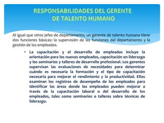 Al igual que otros jefes de departamento, un gerente de talento humano tiene
dos funciones básicas: la supervisión de las funciones del departamento y la
gestión de los empleados.
• La capacitación y el desarrollo de empleados incluye la
orientación para los nuevos empleados, capacitación en liderazgo
y los seminarios y talleres de desarrollo profesional. Los gerentes
supervisan las evaluaciones de necesidades para determinar
cuándo es necesaria la formación y el tipo de capacitación
necesaria para mejorar el rendimiento y la productividad. Ellos
examinan los registros de desempeño de los empleados para
identificar las áreas donde los empleados pueden mejorar a
través de la capacitación laboral o del desarrollo de los
empleados, tales como seminarios o talleres sobre técnicas de
liderazgo.
 