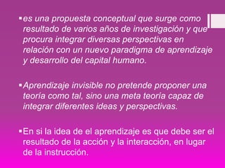 es una propuesta conceptual que surge como
resultado de varios años de investigación y que
procura integrar diversas perspectivas en
relación con un nuevo paradigma de aprendizaje
y desarrollo del capital humano.
Aprendizaje invisible no pretende proponer una
teoría como tal, sino una meta teoría capaz de
integrar diferentes ideas y perspectivas.
En si la idea de el aprendizaje es que debe ser el
resultado de la acción y la interacción, en lugar
de la instrucción.
 