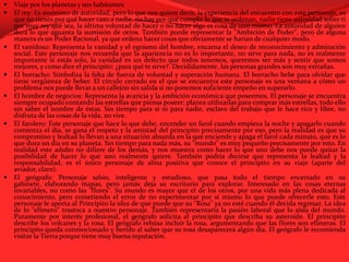 Viaje por los planetas y sus habitantesEl rey: Es sinónimo de autoridad, pero lo que nos quiere decir, la experiencia del encuentro con este personaje, es que no tienes por qué hacer caso a nadie, no hay por qué cumplir lo que te ordenan, nadie tiene autoridad sobre ti por muy rey que sea, la última voluntad de hacer o no hacer algo es cosa de uno mismo. La autoridad de alguien dura lo que aguanta la sumisión de otros. También puede representar la "Ambición de Poder", pero de alguna manera es un Poder Racional, ya que ordena hacer cosas que obviamente se harían de cualquier modo.El vanidoso: Representa la vanidad y el egoísmo del hombre, encarna el deseo de reconocimiento y admiración social. Este personaje nos recuerda que la apariencia no es lo importante, no sirve para nada, no es realmente importante si estás solo, la vanidad es un defecto que todos tenemos, queremos ser más y sentir que somos mejores, y como dice el principito: ¿para qué te sirve?. Decididamente, las personas grandes son muy extrañas.El borracho: Simboliza la falta de fuerza de voluntad y superación humana. El borracho bebe para olvidar que tiene vergüenza de beber. El círculo cerrado en el que se encuentra este personaje es una ventana a cómo un problema nos puede llevar a un callejón sin salida si no ponemos suficiente empeño en superarlo.El hombre de negocios: Representa la avaricia y la ambición económica que poseemos. El personaje se encuentra siempre ocupado contando las estrellas que piensa poseer; planea utilizarlas para comprar más estrellas, todo ello sin saber el nombre de éstas. Sin tiempo para sí ni para nadie, esclavo del trabajo que le hace rico y libre, no disfruta de las cosas de la vida, no vive.El farolero: Este personaje que hace lo que debe, encender un farol cuando empieza la noche y apagarlo cuando comienza el día, se gana el respeto y la amistad del principito precisamente por eso, pero la realidad es que su compromiso y lealtad lo llevan a una situación absurda en la que enciende y apaga el farol cada minuto, que es lo que dura un día en su planeta. Sin tiempo para nada más, su "mundo" es muy pequeño precisamente por esto. En realidad este adulto no difiere de los demás, y nos muestra como hacer lo que uno debe nos puede quitar la posibilidad de hacer lo que uno realmente quiere. También podría decirse que representa la lealtad y la responsabilidad, es el único personaje de alma positiva que conoce el principito en su viaje (aparte del aviador, claro).El geógrafo: Personaje sabio, inteligente y estudioso, que pasa todo el tiempo encerrado en su gabinete, elaborando mapas, pero jamás deja su escritorio para explorar. Interesado en las cosas eternas invariables, no como las "flores". Su mundo es mayor que el de los otros, por una vida más plena dedicada al conocimiento, pero cometiendo el error de no experimentar por sí mismo lo que puede ofrecerle esto. Este personaje le aporta al Principito la idea de que puede que su "Rosa" ya no esté cuando él decida regresar. La idea de lo "efímero" trastoca a nuestro personaje. También representaría la pasión laboral que lo aísla del mundo. Puramente por interés profesional, el geógrafo solicita al principito que describa su asteroide. El principito describe los volcanes y la rosa. El geógrafo rehúsa incluir la rosa, argumentando que las flores son efímeras. El principito queda conmocionado y herido al saber que su rosa desaparecerá algún día. El geógrafo le recomienda visitar la Tierra porque tiene muy buena reputación.