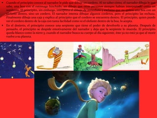 Cuando el principito conoce al narrador le pide que dibuje un cordero. Al no saber cómo, el narrador dibuja lo que sabe, una boa con el estómago hinchado, un dibujo que otras personas siempre habían interpretado como un sombrero. El principito, sin embargo, interpreta el dibujo de inmediato y exclama que no quiere una boa con un elefante dentro, sino un cordero. El narrador intenta dibujar algunos corderos, pero el principito las rechaza. Finalmente dibuja una caja y explica al principito que el cordero se encuentra dentro. El principito, quien puede ver el cordero dentro de la caja con tanta facilidad como ve el elefante dentro de la boa, lo acepta.En el desierto, el principito conoce una serpiente que tiene el poder de devolverlo a su planeta. Después de pensarlo, el principito se despide emotivamente del narrador y deja que la serpiente lo muerda. El principito queda blanco como la nieve y, cuando el narrador busca su cuerpo al día siguiente, éste ya no está ya que al morir vuelve a su planeta.
