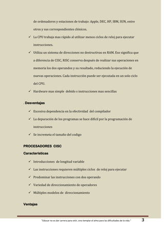 de ordenadores y estaciones de trabajo: Apple, DEC, HP, IBM, SUN, entre
otros y sus correspondientes clónicos.

 La CPU trabaja mas rápido al utilizar menos ciclos de reloj para ejecutar
instrucciones.

 Utiliza un sistema de direcciones no destructivas en RAM. Eso significa que
a diferencia de CISC, RISC conserva después de realizar sus operaciones en
memoria los dos operandos y su resultado, reduciendo la ejecución de

nuevas operaciones. Cada instrucción puede ser ejecutada en un solo ciclo
del CPU.

 Hardware mas simple debido s instrucciones mas sencillas

. Desventajas

 Excesiva dependencia en la efectividad del compilador

 La depuración de los programas se hace difícil por la programación de
instrucciones

 Se incremeta el tamaño del codigo
PROCESADORES CISC
Características

 Introducciones de longitud variable

 Las instrucciones requieren múltiples ciclos de reloj para ejecutar

 Predominar las instrucciones con dos operando
 Variedad de direccionamiento de operadores
 Múltiples modelos de direccionamiento
Ventajas

"Educar no es dar carrera para vivir, sino templar el alma para las dificultades de la vida."

3

 
