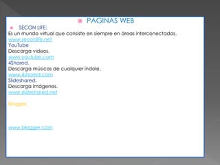  PÁGINAS WEB
 SECON LIFE:
Es un mundo virtual que consiste en siempre en áreas interconectadas.
www.seconlife.net
YouTube
Descarga videos.
www.youtube.com
4Shared.
Descarga músicas de cualquier índole.
www.4shared.com
Slideshared.
Descarga imágenes.
www.slideshared.net
Blogger.
Servicio creado para publicidad
www.blogger.com
 