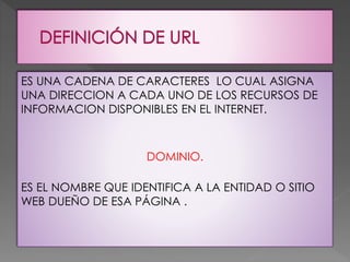 ES UNA CADENA DE CARACTERES LO CUAL ASIGNA
UNA DIRECCION A CADA UNO DE LOS RECURSOS DE
INFORMACION DISPONIBLES EN EL INTERNET.
DOMINIO.
ES EL NOMBRE QUE IDENTIFICA A LA ENTIDAD O SITIO
WEB DUEÑO DE ESA PÁGINA .
 