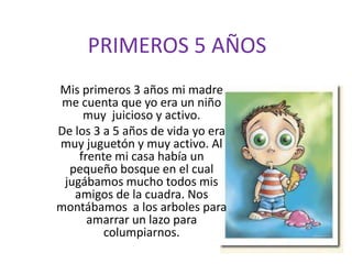 PRIMEROS 5 AÑOSMis primeros 3 años mi madre me cuenta que yo era un niño muy  juicioso y activo. De los 3 a 5 años de vida yo era muy juguetón y muy activo. Al frente mi casa había un pequeño bosque en el cual jugábamos mucho todos mis amigos de la cuadra. Nos montábamos  a los arboles para amarrar un lazo para columpiarnos.
