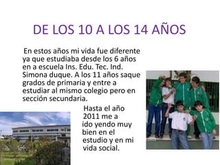 DE LOS 10 A LOS 14 AÑOS     En estos años mi vida fue diferente ya que estudiaba desde los 6 años en a escuela Ins. Edu. Tec. Ind. Simona duque. A los 11 años saque grados de primaria y entre a estudiar al mismo colegio pero en sección secundaria.                                     Hasta el año          	                         2011 me a                            		       	 ido yendo muy 			 bien en el  	                      		             estudio y en mi  	                         vida social.