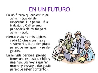 EN UN FUTUROEn un futuro quiero estudiar administración de empresas. Luego me iré a trabajar a Cali en una panadería de mi tío para adminístrala.Pienso visitar a mis padres cada 20 días o un mes y sostenerlos dándoles plata para que merquen, y se den gustos.En mi vida personal pienso tener una esposa, un hijo y una hija. Los voy a querer mucho y les voy a dar gusto para que estén contentos.