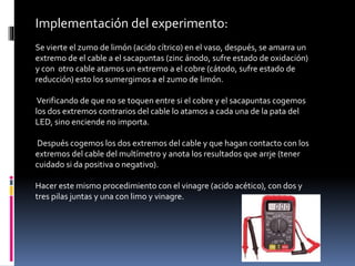 Implementación del experimento:
Se vierte el zumo de limón (acido cítrico) en el vaso, después, se amarra un
extremo de el cable a el sacapuntas (zinc ánodo, sufre estado de oxidación)
y con otro cable atamos un extremo a el cobre (cátodo, sufre estado de
reducción) esto los sumergimos a el zumo de limón.
Verificando de que no se toquen entre si el cobre y el sacapuntas cogemos
los dos extremos contrarios del cable lo atamos a cada una de la pata del
LED, sino enciende no importa.
Después cogemos los dos extremos del cable y que hagan contacto con los
extremos del cable del multímetro y anota los resultados que arrje (tener
cuidado si da positiva o negativo).
Hacer este mismo procedimiento con el vinagre (acido acético), con dos y
tres pilas juntas y una con limo y vinagre.