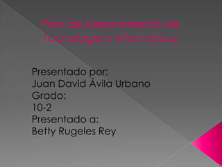Plan de Mejoramiento de
 tecnología y informática


Presentado por:
Juan David Ávila Urbano
Grado:
10-2
Presentado a:
Betty Rugeles Rey
 