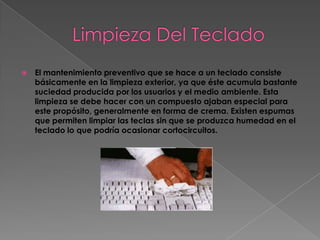    El mantenimiento preventivo que se hace a un teclado consiste
    básicamente en la limpieza exterior, ya que éste acumula bastante
    suciedad producida por los usuarios y el medio ambiente. Esta
    limpieza se debe hacer con un compuesto ajaban especial para
    este propósito, generalmente en forma de crema. Existen espumas
    que permiten limpiar las teclas sin que se produzca humedad en el
    teclado lo que podría ocasionar cortocircuitos.
 