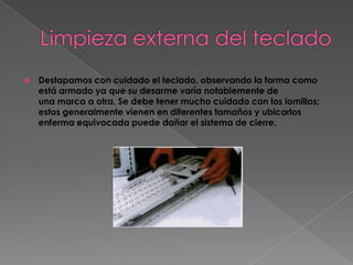    Destapamos con cuidado el teclado, observando la forma como
    está armado ya que su desarme varía notablemente de
    una marca a otra. Se debe tener mucho cuidado con los lomillos;
    estos generalmente vienen en diferentes tamaños y ubicarlos
    enferma equivocada puede dañar el sistema de cierre.
 