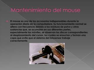    El mouse es uno de los accesorios indispensables durante la
    operación diaria de la computadora. Su funcionamiento normal se
    altera con frecuencia debido a los residuos de polvo y otras
    sustancias que, se acumulan en sus diferentes partes,
    especialmente las móviles, se observan los discos correspondientes
    al desplazamiento del cursor, los cuales se ensucian y forman una
    capa que evita que el sistema del fotosensor trabaje
    correctamente.
 