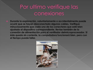    Durante la exploración, voluntariamente o accidentalmente puede
    ocurrir que se hayan desconectado algunos cables. Verifique
    minuciosamente que cada uno de los conectares que esté bien
    ajustado al dispositivo correspondiente. Revise también de la
    conexión de alimentación para el ventilador delmicroprocesador. Si
    éste queda sin corriente, la computadora funcionará bien, pero con
    el tiempo puede fallar.
 