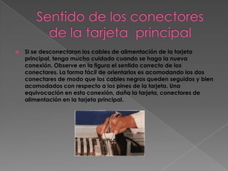    Si se desconectaron los cables de alimentación de la tarjeta
    principal, tenga mucho cuidado cuando se haga la nueva
    conexión. Observe en la figura el sentido correcto de los
    conectares. La forma fácil de orientarlos es acomodando los dos
    conectares de modo que los cables negros queden seguidos y bien
    acomodados con respecto a los pines de la tarjeta. Una
    equivocación en esta conexión, daña la tarjeta, conectores de
    alimentación en la tarjeta principal.
 