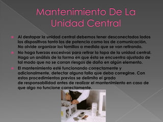    Al destapar la unidad central debemos tener desconectados lodos
    los dispositivos tanto los de potencia como los de comunicación,
    No olvide organizar los tomillos a medida que se van retirando.
   No haga fuerzas excesivas para retirar la tapa de la unidad central.
    Haga un análisis de la forma en que ésta se encuentra ajustada de
    tal modo que no se corran riesgos de daño en algún elemento.
   El mantenimiento esté funcionando correctamente y
    adicionalmente, detectar alguna falla que deba corregirse. Con
    estos procedimientos previos se delimita el grado
    de responsabilidad antes de realizar el mantenimiento en caso de
    que algo no funcione correctamente.
 