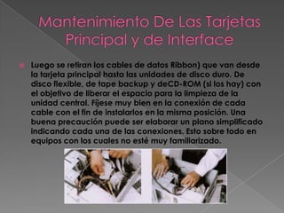    Luego se retiran los cables de datos Ribbon) que van desde
    la tarjeta principal hasta las unidades de disco duro. De
    disco flexible, de tape backup y deCD-ROM (si los hay) con
    el objetivo de liberar el espacio para la limpieza de la
    unidad central. Fíjese muy bien en la conexión de cada
    cable con el fin de instalarlos en la misma posición. Una
    buena precaución puede ser elaborar un plano simplificado
    indicando cada una de las conexiones. Esto sobre todo en
    equipos con los cuales no esté muy familiarizado.
 