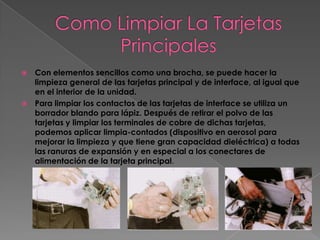    Con elementos sencillos como una brocha, se puede hacer la
    limpieza general de las tarjetas principal y de interface, al igual que
    en el interior de la unidad.
   Para limpiar los contactos de las tarjetas de interface se utiliza un
    borrador blando para lápiz. Después de retirar el polvo de las
    tarjetas y limpiar los terminales de cobre de dichas tarjetas,
    podemos aplicar limpia-contados (dispositivo en aerosol para
    mejorar la limpieza y que tiene gran capacidad dieléctrica) a todas
    las ranuras de expansión y en especial a los conectares de
    alimentación de la tarjeta principal.
 