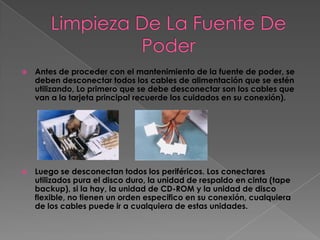    Antes de proceder con el mantenimiento de la fuente de poder, se
    deben desconectar todos los cables de alimentación que se estén
    utilizando, Lo primero que se debe desconectar son los cables que
    van a la tarjeta principal recuerde los cuidados en su conexión).




   Luego se desconectan todos los periféricos. Los conectares
    utilizados pura el disco duro, la unidad de respaldo en cinta (tape
    backup), si la hay, la unidad de CD-ROM y la unidad de disco
    flexible, no tienen un orden especifico en su conexión, cualquiera
    de los cables puede ir a cualquiera de estas unidades.
 