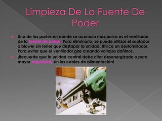    Una de las partes en donde se acumula más polvo es el ventilador
    de la fuente de poder. Para eliminarlo, se puede utilizar el soplador
    o blower sin tener que destapar la unidad. Utilice un destornillador,
    Para evitar que el ventilador gire creando voltajes dañinos.
   ¡Recuerde que la unidad central debe citar desenergizada o para
    mayor seguridad, sin los cables de alimentación!
 