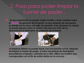     Es muy importante no perder ningún tornillo y tener claridad sobre
    el tiempo de garantía de la fuente, ya que después de decaparla
    se pierde por la rotura del sello de garantía. Para destapar la unidad
    se puede apoyar sobre la misma carcasa con el fin de no
    desconectar el interruptor de potencia de la fuente.




   La limpieza inferior se puede hacer con una brocha suave. Después
    de limpiar la fuente de poder, si hubo necesidad de destaparla,
    procedemos a taparla y ubicarla en su sitio. Utilice los tomillos que
    corresponden con el fin de evitar daños en la corcusa.
 