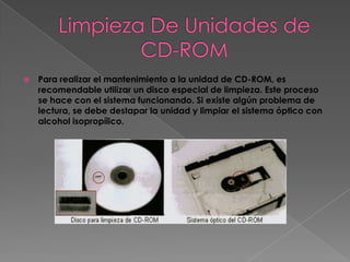    Para realizar el mantenimiento a la unidad de CD-ROM, es
    recomendable utilizar un disco especial de limpieza. Este proceso
    se hace con el sistema funcionando. Si existe algún problema de
    lectura, se debe destapar la unidad y limpiar el sistema óptico con
    alcohol isopropílico.
 