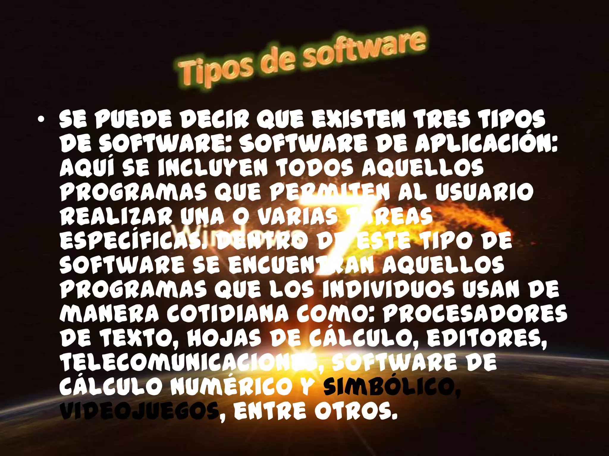 • se puede decir que existen tres tipos
  de software: Software de Aplicación:
  aquí se incluyen todos aquellos
  programas que permiten al usuario
  realizar una o varias tareas
  específicas. Dentro de este tipo de
  software se encuentran aquellos
  programas que los individuos usan de
  manera cotidiana como: procesadores
  de texto, hojas de cálculo, editores,
  telecomunicaciones, software de
  cálculo numérico y simbólico,
  videojuegos, entre otros.
 