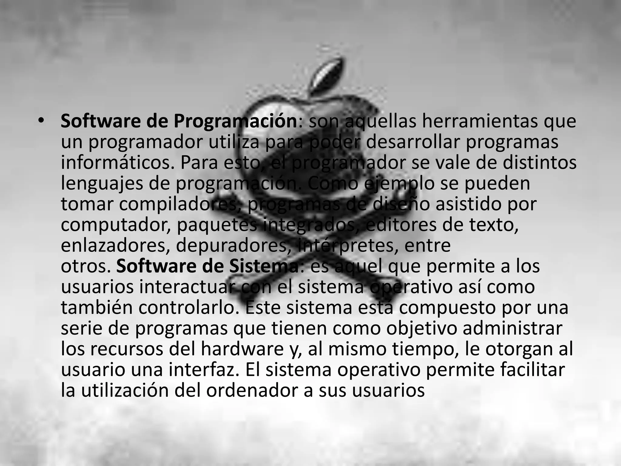 • Software de Programación: son aquellas herramientas que
  un programador utiliza para poder desarrollar programas
  informáticos. Para esto, el programador se vale de distintos
  lenguajes de programación. Como ejemplo se pueden
  tomar compiladores, programas de diseño asistido por
  computador, paquetes integrados, editores de texto,
  enlazadores, depuradores, intérpretes, entre
  otros. Software de Sistema: es aquel que permite a los
  usuarios interactuar con el sistema operativo así como
  también controlarlo. Este sistema está compuesto por una
  serie de programas que tienen como objetivo administrar
  los recursos del hardware y, al mismo tiempo, le otorgan al
  usuario una interfaz. El sistema operativo permite facilitar
  la utilización del ordenador a sus usuarios
 
