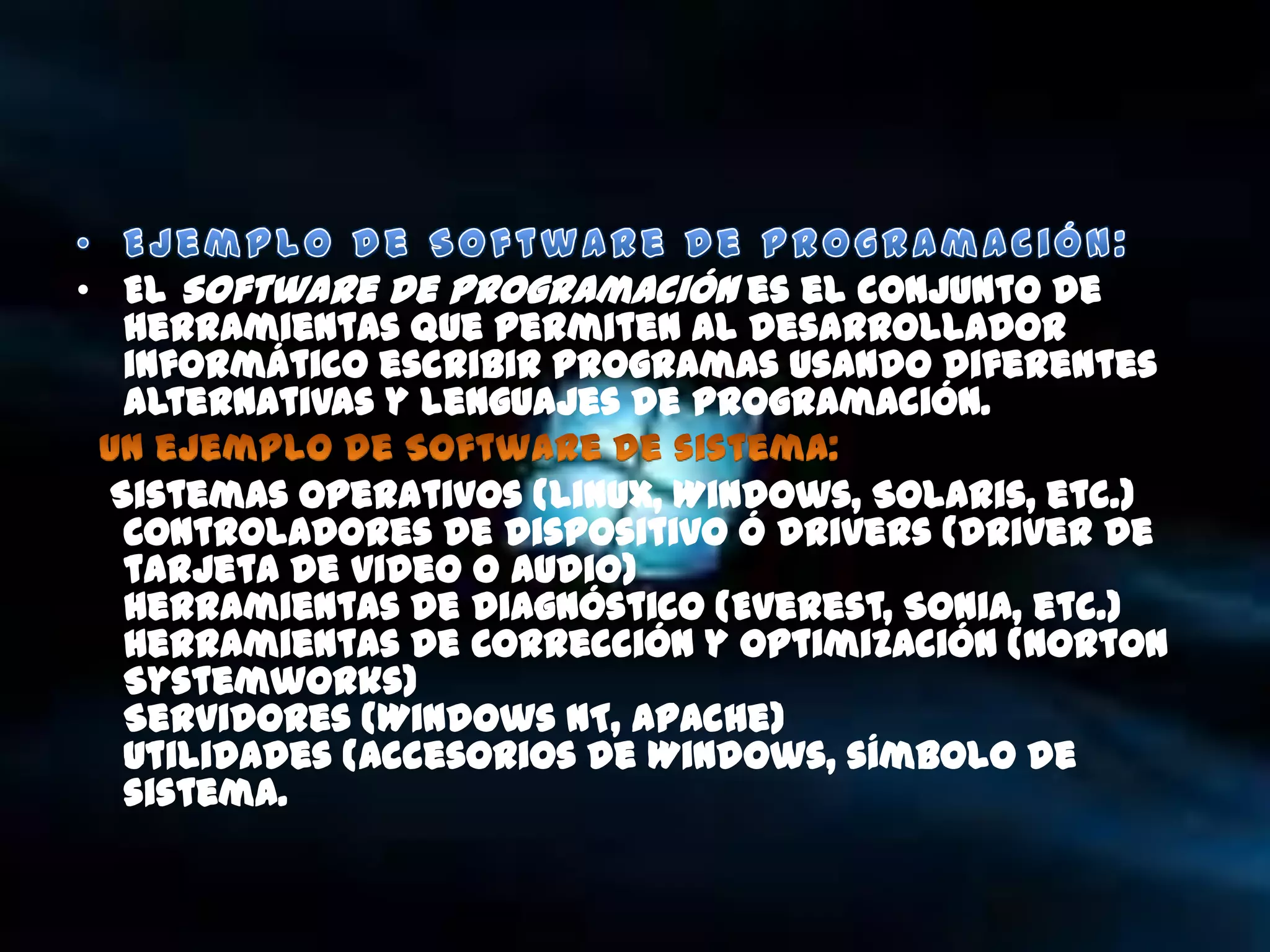• El Software de Programación es el conjunto de
  herramientas que permiten al desarrollador
  informático escribir programas usando diferentes
  alternativas y lenguajes de programación.

 Sistemas operativos (Linux, Windows, Solaris, etc.)
  Controladores de dispositivo ó drivers (driver de
  tarjeta de video o audio)
  Herramientas de diagnóstico (Everest, Sonia, etc.)
  Herramientas de Corrección y Optimización (Norton
  Systemworks)
  Servidores (Windows NT, Apache)
  Utilidades (Accesorios de Windows, símbolo de
  sistema.
 