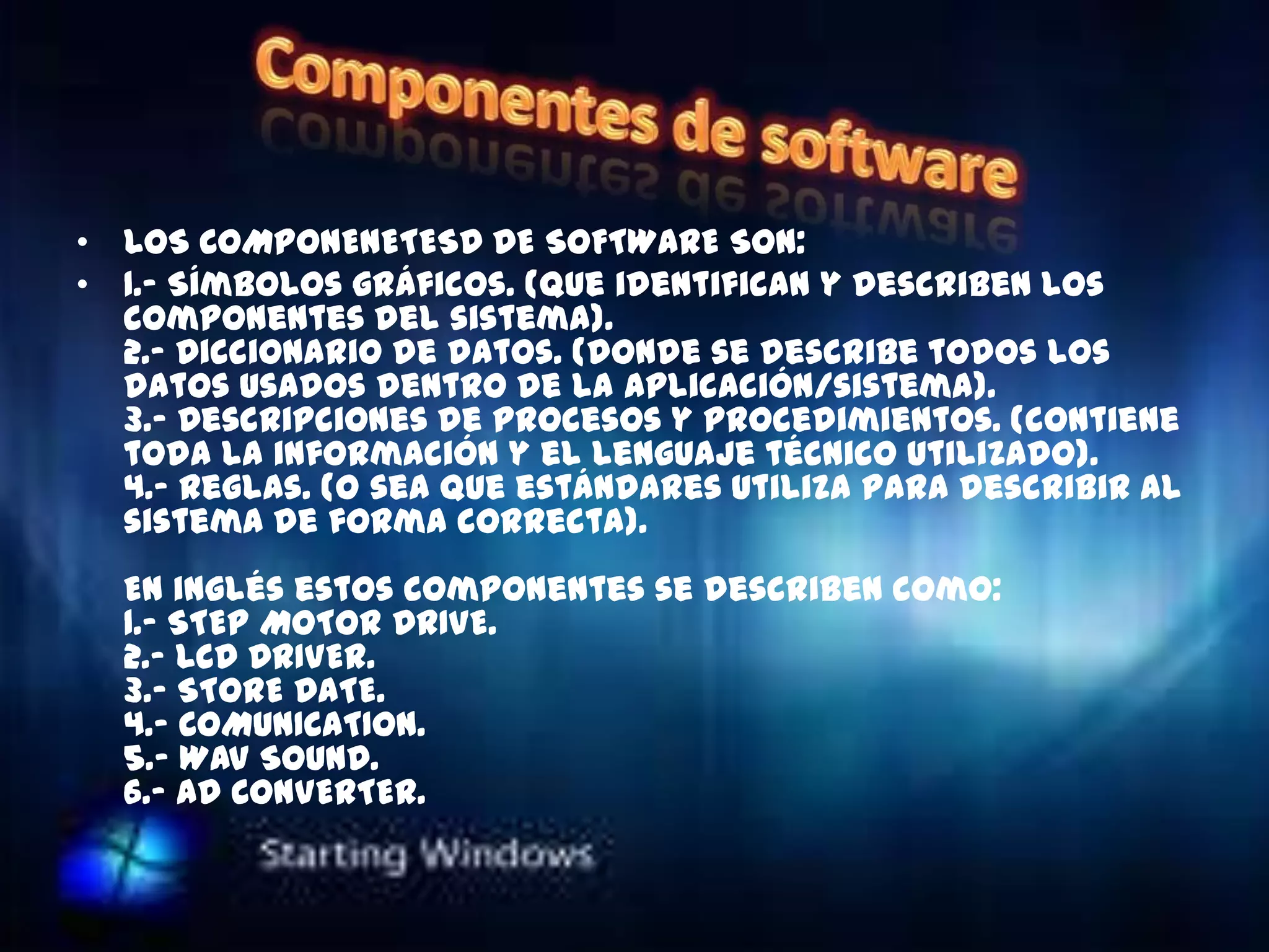 • LOS COMPONENETESD DE SOFTWARE SON:
• 1.- Símbolos gráficos. (que identifican y describen los
  componentes del sistema).
  2.- Diccionario de datos. (donde se describe todos los
  datos usados dentro de la aplicación/sistema).
  3.- Descripciones de procesos y procedimientos. (contiene
  toda la información y el lenguaje técnico utilizado).
  4.- Reglas. (o sea que estándares utiliza para describir al
  sistema de forma correcta).
  En inglés estos componentes se describen como:
  1.- STEP MOTOR DRIVE.
  2.- LCD DRIVER.
  3.- STORE DATE.
  4.- COMUNICATION.
  5.- WAV SOUND.
  6.- AD CONVERTER.
 