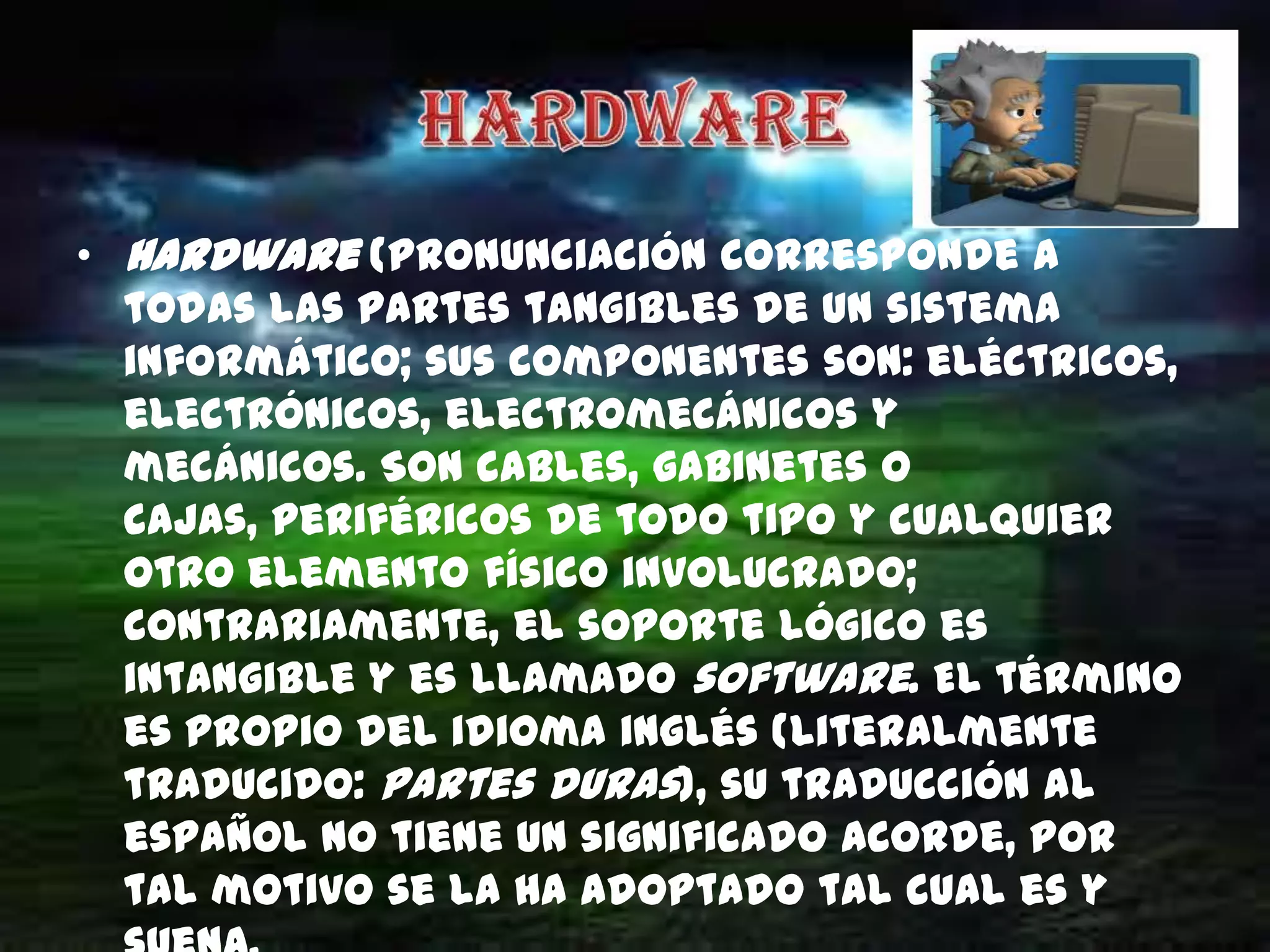 • Hardware (pronunciación corresponde a
  todas las partes tangibles de un sistema
  informático; sus componentes son: eléctricos,
  electrónicos, electromecánicos y
  mecánicos. Son cables, gabinetes o
  cajas, periféricos de todo tipo y cualquier
  otro elemento físico involucrado;
  contrariamente, el soporte lógico es
  intangible y es llamado software. El término
  es propio del idioma inglés (literalmente
  traducido: partes duras), su traducción al
  español no tiene un significado acorde, por
  tal motivo se la ha adoptado tal cual es y
 