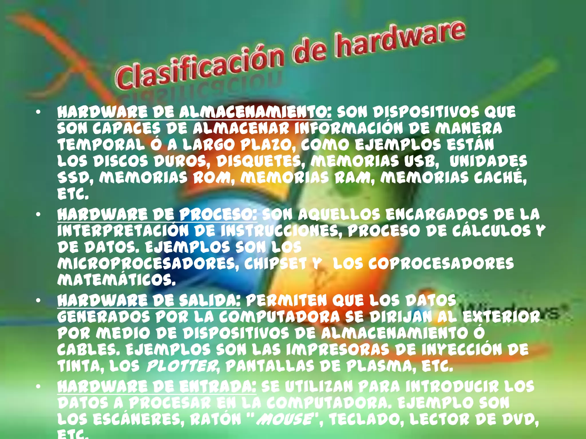 • Hardware de almacenamiento: son dispositivos que
  son capaces de almacenar información de manera
  temporal ó a largo plazo, como ejemplos están
  los discos duros, disquetes, memorias USB, unidades
  SSD, memorias ROM, memorias RAM, memorias caché,
  etc.
• Hardware de proceso: son aquellos encargados de la
  interpretación de instrucciones, proceso de cálculos y
  de datos. Ejemplos son los
  microprocesadores, Chipset y los coprocesadores
  matemáticos.
• Hardware de salida: permiten que los datos
  generados por la computadora se dirijan al exterior
  por medio de dispositivos de almacenamiento ó
  cables. Ejemplos son las impresoras de inyección de
  tinta, los Plotter, pantallas de plasma, etc.
• Hardware de entrada: se utilizan para introducir los
  datos a procesar en la computadora. Ejemplo son
  los escáneres, ratón "Mouse", teclado, lector de DVD,
 