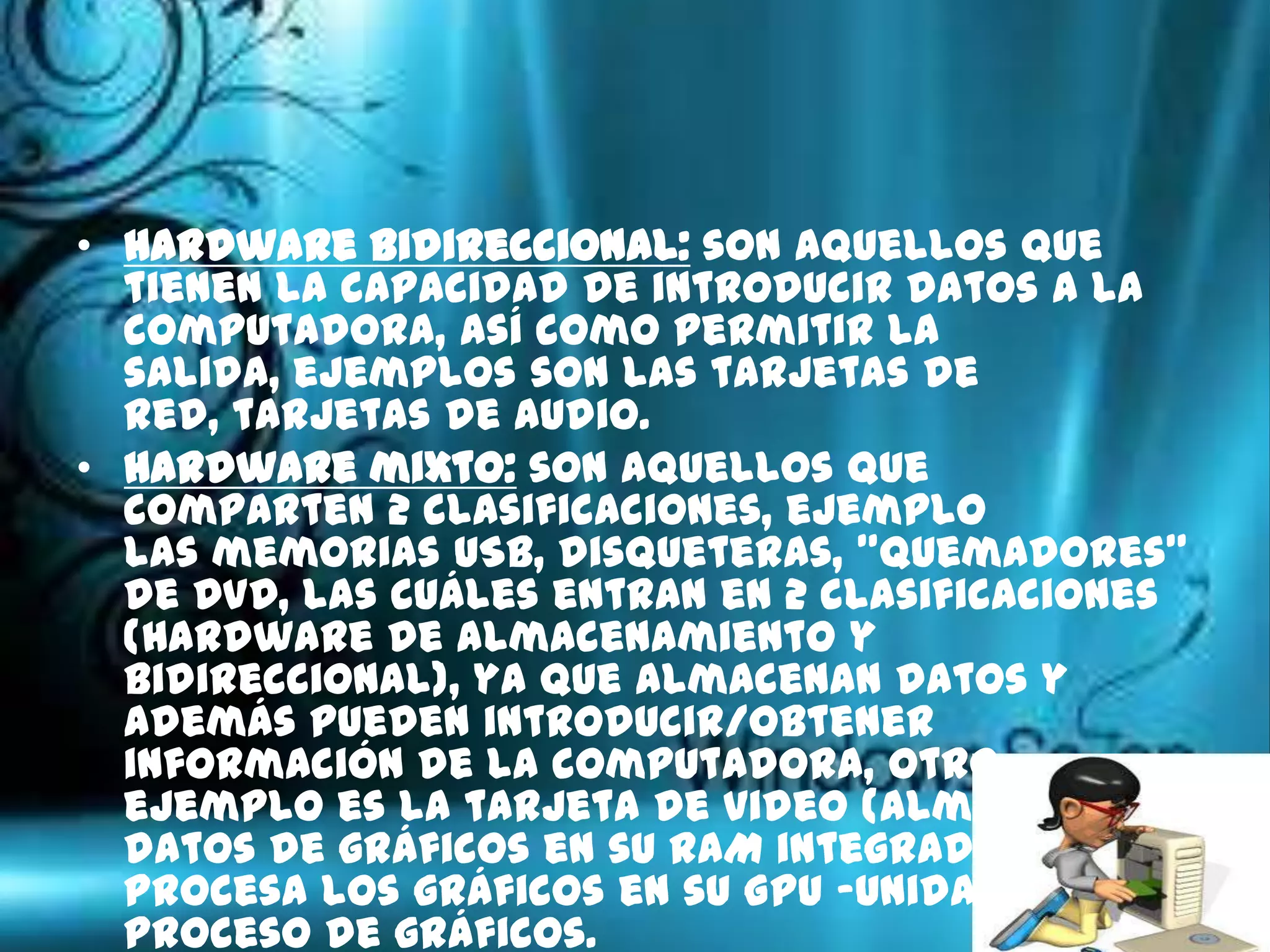 • Hardware bidireccional: son aquellos que
  tienen la capacidad de introducir datos a la
  computadora, así como permitir la
  salida, ejemplos son las tarjetas de
  red, tarjetas de audio.
• Hardware mixto: son aquellos que
  comparten 2 clasificaciones, ejemplo
  las memorias USB, disqueteras, "quemadores"
  de DVD, las cuáles entran en 2 clasificaciones
  (Hardware de almacenamiento y
  bidireccional), ya que almacenan datos y
  además pueden introducir/obtener
  información de la computadora, otro
  ejemplo es la tarjeta de video (almacena
  datos de gráficos en su RAM integrada y
  procesa los gráficos en su GPU -Unidad de
  proceso de gráficos.
 