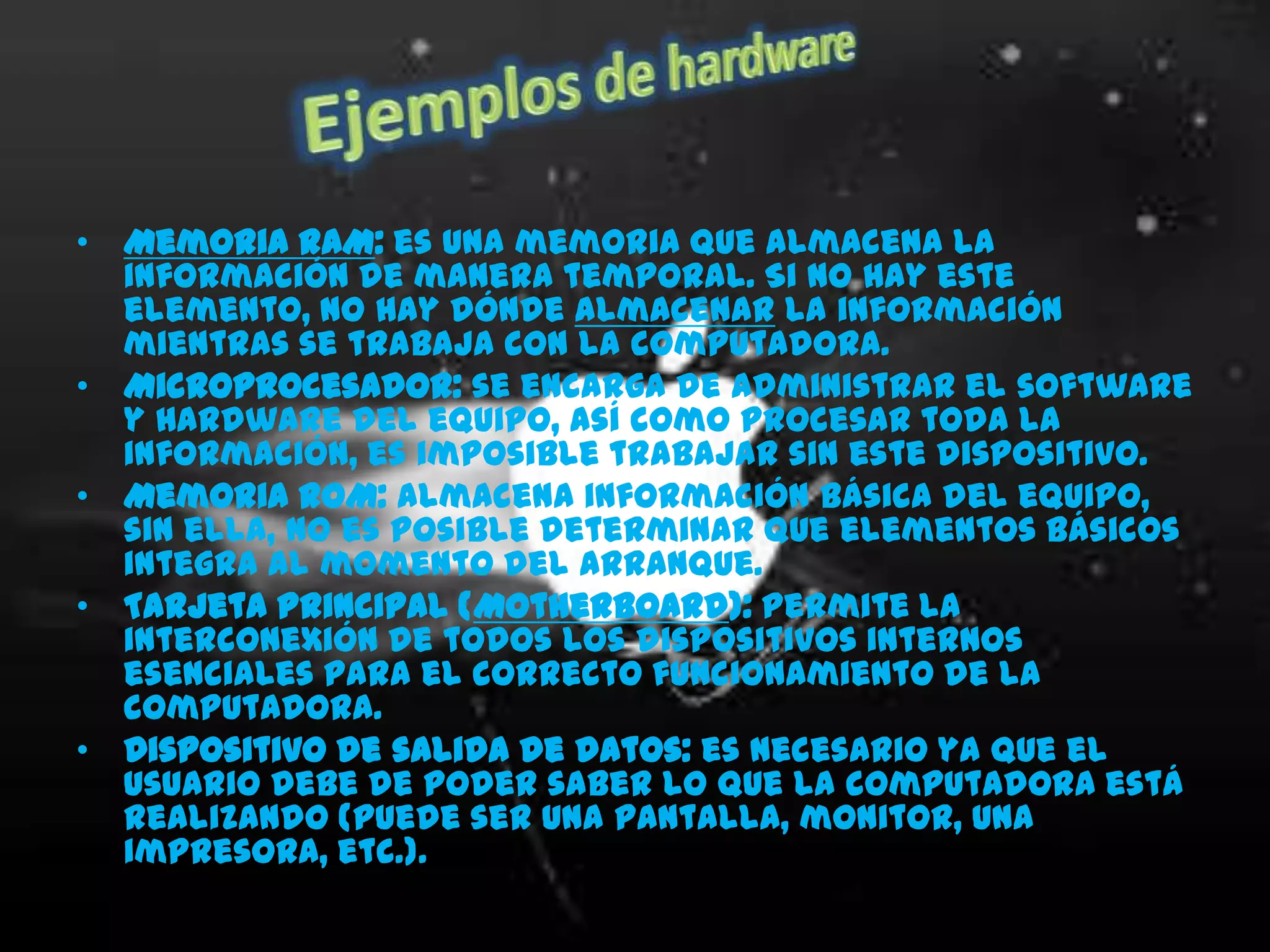 • Memoria RAM: es una memoria que almacena la
  información de manera temporal. Si no hay este
  elemento, no hay dónde almacenar la información
  mientras se trabaja con la computadora.
• Microprocesador: se encarga de administrar el software
  y Hardware del equipo, así como procesar toda la
  información, es imposible trabajar sin este dispositivo.
• Memoria ROM: almacena información básica del equipo,
  sin ella, no es posible determinar que elementos básicos
  integra al momento del arranque.
• Tarjeta principal (Motherboard): permite la
  interconexión de todos los dispositivos internos
  esenciales para el correcto funcionamiento de la
  computadora.
• Dispositivo de salida de datos: es necesario ya que el
  usuario debe de poder saber lo que la computadora está
  realizando (puede ser una pantalla, monitor, una
  impresora, etc.).
•
 