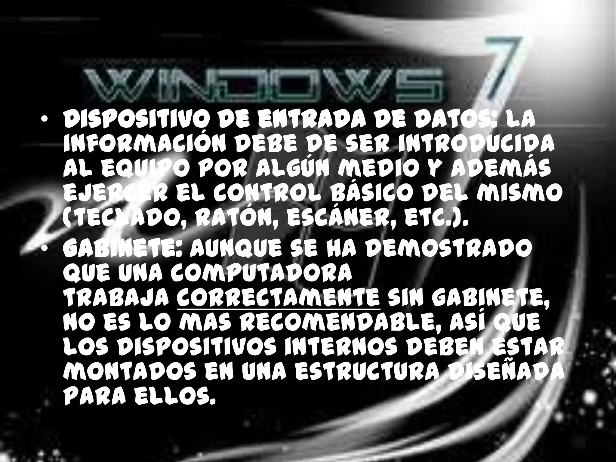 • Dispositivo de entrada de datos: la
  información debe de ser introducida
  al equipo por algún medio y además
  ejercer el control básico del mismo
  (teclado, ratón, escáner, etc.).
• Gabinete: aunque se ha demostrado
  que una computadora
  trabaja correctamente sin gabinete,
  no es lo mas recomendable, así que
  los dispositivos internos deben estar
  montados en una estructura diseñada
  para ellos.
 