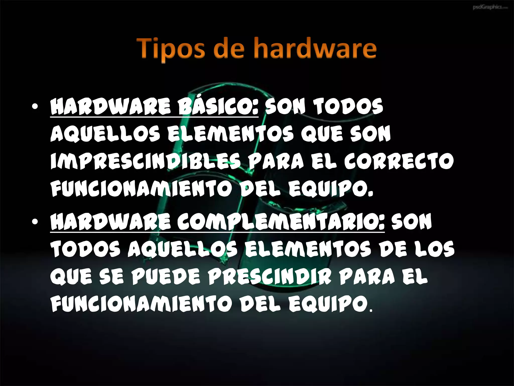 • Hardware básico: son todos
  aquellos elementos que son
  imprescindibles para el correcto
  funcionamiento del equipo.
• Hardware complementario: son
  todos aquellos elementos de los
  que se puede prescindir para el
  funcionamiento del equipo.
 