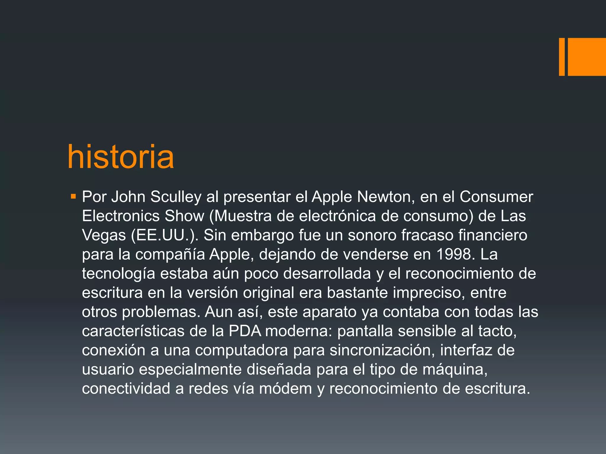 historia
 Por John Sculley al presentar el Apple Newton, en el Consumer
Electronics Show (Muestra de electrónica de consumo) de Las
Vegas (EE.UU.). Sin embargo fue un sonoro fracaso financiero
para la compañía Apple, dejando de venderse en 1998. La
tecnología estaba aún poco desarrollada y el reconocimiento de
escritura en la versión original era bastante impreciso, entre
otros problemas. Aun así, este aparato ya contaba con todas las
características de la PDA moderna: pantalla sensible al tacto,
conexión a una computadora para sincronización, interfaz de
usuario especialmente diseñada para el tipo de máquina,
conectividad a redes vía módem y reconocimiento de escritura.
 
