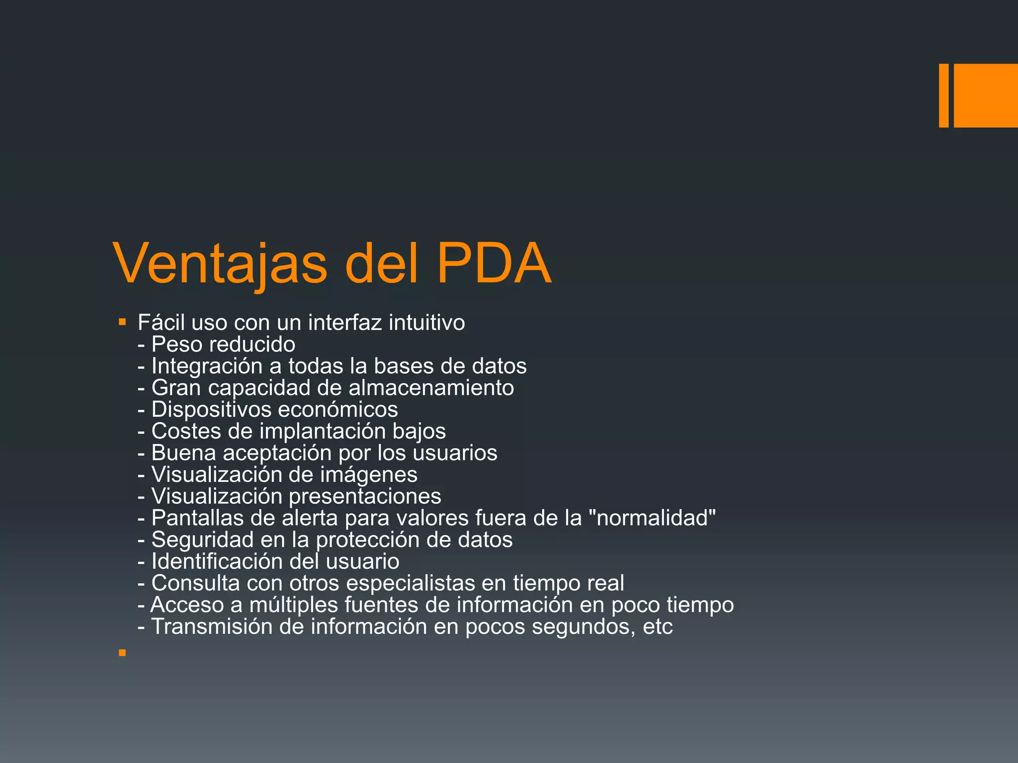 Ventajas del PDA
 Fácil uso con un interfaz intuitivo
- Peso reducido
- Integración a todas la bases de datos
- Gran capacidad de almacenamiento
- Dispositivos económicos
- Costes de implantación bajos
- Buena aceptación por los usuarios
- Visualización de imágenes
- Visualización presentaciones
- Pantallas de alerta para valores fuera de la "normalidad"
- Seguridad en la protección de datos
- Identificación del usuario
- Consulta con otros especialistas en tiempo real
- Acceso a múltiples fuentes de información en poco tiempo
- Transmisión de información en pocos segundos, etc

 