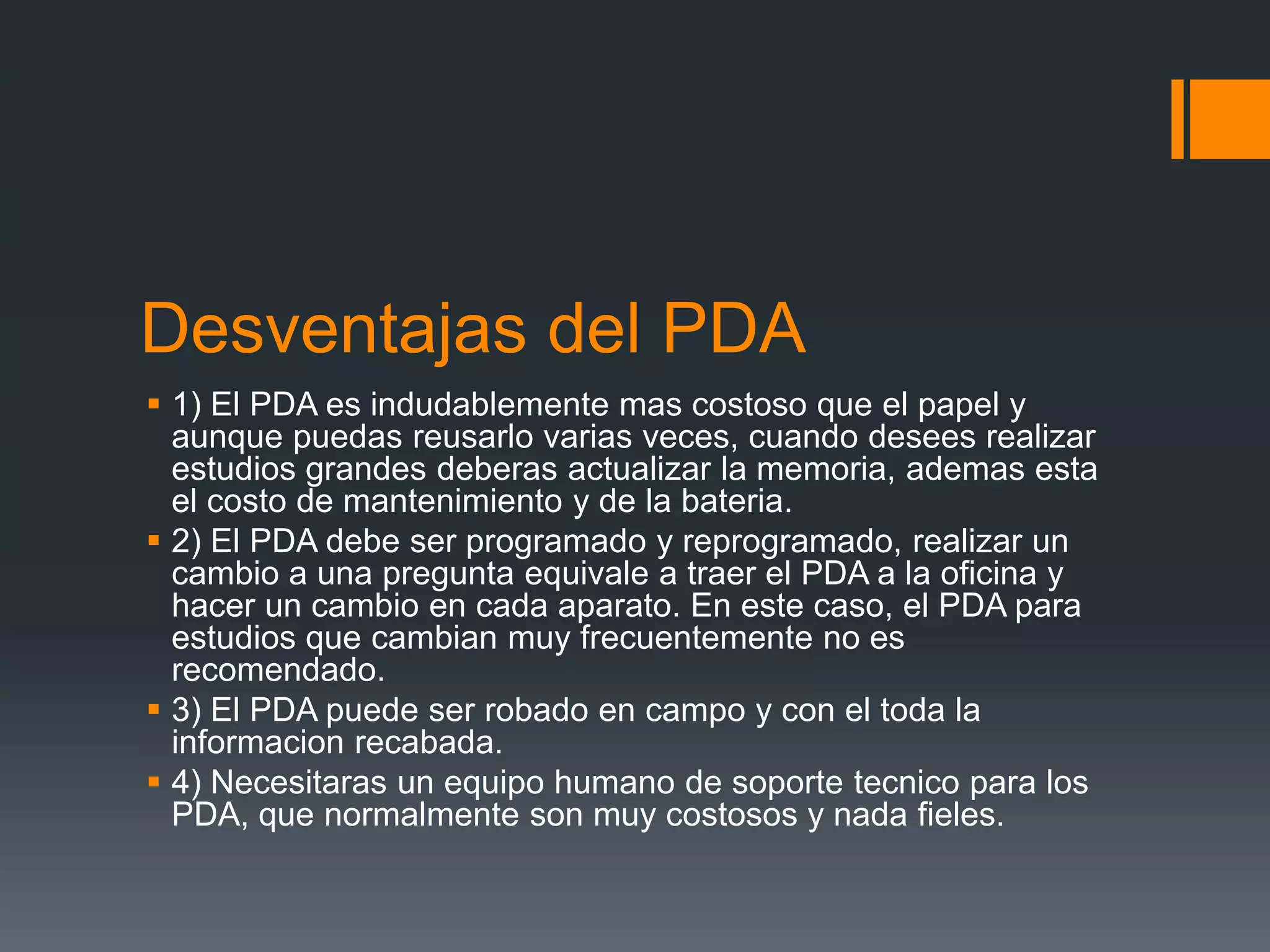 Desventajas del PDA
 1) El PDA es indudablemente mas costoso que el papel y
aunque puedas reusarlo varias veces, cuando desees realizar
estudios grandes deberas actualizar la memoria, ademas esta
el costo de mantenimiento y de la bateria.
 2) El PDA debe ser programado y reprogramado, realizar un
cambio a una pregunta equivale a traer el PDA a la oficina y
hacer un cambio en cada aparato. En este caso, el PDA para
estudios que cambian muy frecuentemente no es
recomendado.
 3) El PDA puede ser robado en campo y con el toda la
informacion recabada.
 4) Necesitaras un equipo humano de soporte tecnico para los
PDA, que normalmente son muy costosos y nada fieles.
 