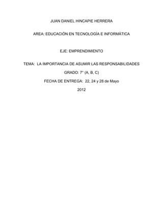 JUAN DANIEL HINCAPIE HERRERA


    AREA: EDUCACIÓN EN TECNOLOGÍA E INFORMÁTICA



                EJE: EMPRENDIMIENTO


TEMA: LA IMPORTANCIA DE ASUMIR LAS RESPONSABILIDADES

                  GRADO: 7° (A, B, C)

         FECHA DE ENTREGA: 22, 24 y 28 de Mayo

                         2012
 