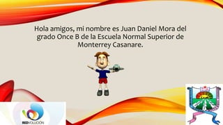 Hola amigos, mi nombre es Juan Daniel Mora del
grado Once B de la Escuela Normal Superior de
Monterrey Casanare.
 