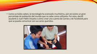• Como ya todos saben, la tecnología ha avanzado muchísimo, aún así existe un gran
porcentaje de población del mundo que no sabe como utilizarla. Por esto, decidí
ayudarle a Juan Pablo Orjuela a cómo crear una cuenta de Correo y de Facebook para
que se pueda comunicar con sus seres queridos.
 