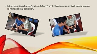 • Primero que todo le enseñe a Juan Pablo cómo debía crear una cuenta de correo y como
se manejaba está aplicación.
 
