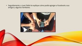 • Seguidamente, a Juan Pablo le explique cómo podía agregar a Facebook a sus
amigos y algunos familiares.
 